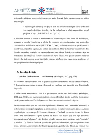 MPeL’7
2013/14

informação publicada pois o próprio progresso social depende da forma como cada um utiliza
a tecnologia:
" Technologies certainly can play a role, but the crucial thingto know is that the
way people do things together via the technology is what accomplishes social
progress, if any" (RHEINGOLD,2012, p. 138)
A indústria barateia o acesso às ferramentas de comunicação e cria redes de distribuição,
enquanto o popular transforma a oferta de consumo em oportunidades para expressão,
convivência e mobilização social (RHEINGOLD, 2002). A interação entre os participantes é
incentivada, segundo a segundo, no sentido de qualificar, filtrar e classificar os conteúdos dos
demais, tornando a produção e o uso entrelaçados, mas há que fazê-lo com cuidado. Aqui as
ferramentas de deteção de "Spam" assumem um papel crucial pois quando criamos material
digital e lhe indexamos a nossa identidade, estamos a influenciar o modo como a rede nos vê
e o que pensamos sobre nós próprios.

5. Pegadas digitais
"How You Look to Others . . . and Yourself" (Rheingold, 2012, pag. 138).
Ao vivermos e relacionarmos com os que nos rodeiam comportarmo-nos de formas diferentes.
A forma como uma pessoa se veste e fala pode ser escolhida para transmitir uma determinada
impressão.
A vida é uma performance. “Life is a performance, online and face-to-face” (Rheingold,
2012, pag. 139) Logo, a como construímos a nossa identidade digital (perfis) e forma como
participamos online também é algo que escolhemos com um determinado objetivo.
Estamos conscientes que, ao vivermos digitalmente, deixamos uma “impressão” marcando a
influência das nossas participações e na ideia com que os outros ficam acerca de nós. A nossa
pegada digital e o nosso perfil. Um dos efeitos que o Facebook em muitos de nós é a forma
como está transformando alguns aspetos da nossa vida social que até aqui tínhamos
considerado mais “abstratos” e do domínio privado, mas que agora tornamos mais “concreto”
e públicos. De facto o Facebook permite-nos publicar informações, que antigamente eram
orais e efémeras, em formatos facilmente pesquisáveis, partilháveis, difíceis de remover (ao
Cultura Participatória- Grupo 3
Psicologia da Comunicação Online

6

 