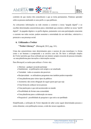 MPeL’7
2013/14

contrário do que muitos têm consciência) o que as torna permanentes. Podemos aprender
sobre as pessoas analisando os seus perfis e o que publicam.
Ao colocarmos informações na rede estamos a construir a nossa “pegada digital” e ao
escolher determinadas características para a identidade que estamos a definir no nosso “perfil
digital”. As pegadas digitais e os perfis digitais, juntamente com uma participação consciente
e coerente nas redes sociais, podem aumentar a notoriedade de um indivíduo, valorizá-lo e
potenciar a sua presença social.

6. Utilizando o Twitter
"Twitter Literacy" (Rheingold, 2012, pag. 141).
Umas das características mais determinantes para o sucesso de uma tecnologia é a forma
como o ser humano a compreende e se envolve com ela. De facto a utilização simples
do Twitter permitiu que fosse utilizado por um número sempre crescente de pessoas tornando-se uma plataforma para inovações e intervenções sociais.
Para Rheingold, as razões para utilizar o Twitter são:
 Abertura: qualquer um pode participar
 Imediatismo: as publicações está sempre a ser atualizado
 Variedade: todos os assuntos são possíveis
 Reciprocidade: os utilizadores perguntam mas também podem responder
 Uma plataforma para vários tipos de públicos
 Assimetria: não existe obrigação de seguir quem quer que seja
 Uma forma de conhecer novas pessoas
 Uma janela para o que está acontecendo no mundo
 Possibilidade de formar uma comunidade
 Uma plataforma para a colaboração em massa
 Pesquisável: possibilidade de pesquisar o que está a ser partilhado

Simplificando, a utilização do Twitter depende de saber como seguir determinadas pessoas e
como alimentar, com publicações nossas, a rede dos nossos seguidores.

Cultura Participatória- Grupo 3
Psicologia da Comunicação Online

7

 