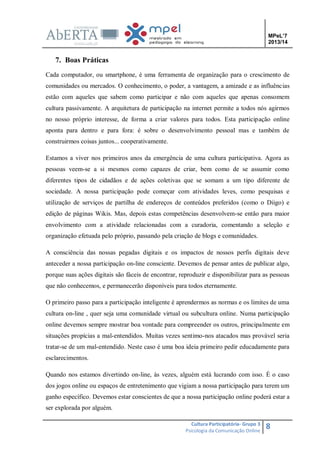 MPeL’7
2013/14

7. Boas Práticas
Cada computador, ou smartphone, é uma ferramenta de organização para o crescimento de
comunidades ou mercados. O conhecimento, o poder, a vantagem, a amizade e as influências
estão com aqueles que sabem como participar e não com aqueles que apenas consomem
cultura passivamente. A arquitetura de participação na internet permite a todos nós agirmos
no nosso próprio interesse, de forma a criar valores para todos. Esta participação online
aponta para dentro e para fora: é sobre o desenvolvimento pessoal mas e também de
construirmos coisas juntos... cooperativamente.
Estamos a viver nos primeiros anos da emergência de uma cultura participativa. Agora as
pessoas veem-se a si mesmos como capazes de criar, bem como de se assumir como
diferentes tipos de cidadãos e de ações coletivas que se somam a um tipo diferente de
sociedade. A nossa participação pode começar com atividades leves, como pesquisas e
utilização de serviços de partilha de endereços de conteúdos preferidos (como o Diigo) e
edição de páginas Wikis. Mas, depois estas competências desenvolvem-se então para maior
envolvimento com a atividade relacionadas com a curadoria, comentando a seleção e
organização efetuada pelo próprio, passando pela criação de blogs e comunidades.
A consciência das nossas pegadas digitais e os impactos de nossos perfis digitais deve
anteceder a nossa participação on-line consciente. Devemos de pensar antes de publicar algo,
porque suas ações digitais são fáceis de encontrar, reproduzir e disponibilizar para as pessoas
que não conhecemos, e permanecerão disponíveis para todos eternamente.
O primeiro passo para a participação inteligente é aprendermos as normas e os limites de uma
cultura on-line , quer seja uma comunidade virtual ou subcultura online. Numa participação
online devemos sempre mostrar boa vontade para compreender os outros, principalmente em
situações propícias a mal-entendidos. Muitas vezes sentimo-nos atacados mas provável seria
tratar-se de um mal-entendido. Neste caso é uma boa ideia primeiro pedir educadamente para
esclarecimentos.
Quando nos estamos divertindo on-line, às vezes, alguém está lucrando com isso. É o caso
dos jogos online ou espaços de entretenimento que vigiam a nossa participação para terem um
ganho específico. Devemos estar conscientes de que a nossa participação online poderá estar a
ser explorada por alguém.
Cultura Participatória- Grupo 3
Psicologia da Comunicação Online

8

 