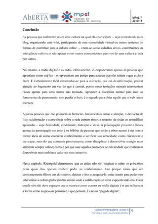 MPeL’7
2013/14

Conclusão
As pessoas que realmente criam uma cultura na qual elas participam – seja comentando num
blog, organizando uma wiki, participando de uma comunidade virtual ou outras centenas de
formas de contribuir para a cultura online –, veem-se como cidadãos ativos, contribuintes da
inteligência coletiva e não apenas como meros consumidores passivos de uma cultura criada
por outros.

No entanto, a mídia digital e as redes, efetivamente, só empoderaram apenas as pessoas que
aprendem como usá-las – e representam um perigo para aquelas que não sabem o que estão a
fazer. É extremamente fácil encaminhar-se para a distração, cair em desinformação, prestar
atenção ao fragmento em vez do que é central, porém essas tentações mentais representam
riscos apenas para uma mente não treinada. Aprender a disciplina mental para usar as
ferramentas de pensamento, sem perder o foco, é o segredo para obter aquilo que a web tem a
oferecer.

Aquelas pessoas que não possuem as literacias fundamentais como a atenção, a detecção de
lixo, colaboração e consciência sobre a rede correm riscos a respeito de todas as armadilhas
apontadas – superficialidade, credulidade, distração e vício. A preocupação presente e futura
acerca da participação em rede é os bilhões de pessoas que estão a obter acesso à net sem a
menor ideia de como encontrar conhecimento e verificar sua veracidade; como reivindicar e
participar, mais do que consumir passivamente; como disciplinar e desenvolver atenção num
ambiente sempre online; como e por que usar aquelas proteções de privacidade que continuam
disponíveis num ambiente cada vez mais intrusivo.

Neste capítulo, Rheingold demonstrou que as redes não são mágicas e saber os princípios
pelas quais elas operam confere poder ao conhecimento. Isto porque temos que ser
constantemente filtros uns dos outros; detetar o lixo e aniquilá-lo; estar atento para podermos
interiorizar a cultura participatória online onde a colaboração se torna expoente máximo. Cada
um de nós não deve esquecer que a maneira como usamos os mídia digitais é o que influencia
a forma como as pessoas pensam e o que pensam, é a nossa "pegada digital".

Cultura Participatória- Grupo 3
Psicologia da Comunicação Online

9

 