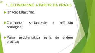1. ECUMENISMO A PARTIR DA PRÁXIS
Ignacio Ellacuria;
Considerar seriamente a reflexão
teológica;
Maior problemática seria de ordem
prática;
10
 