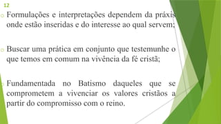 o Formulações e interpretações dependem da práxis
onde estão inseridas e do interesse ao qual servem;
o Buscar uma prática em conjunto que testemunhe o
que temos em comum na vivência da fé cristã;
o Fundamentada no Batismo daqueles que se
comprometem a vivenciar os valores cristãos a
partir do compromisso com o reino.
12
 