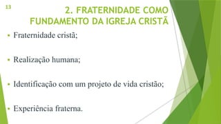 2. FRATERNIDADE COMO
FUNDAMENTO DA IGREJA CRISTÃ
 Fraternidade cristã;
 Realização humana;
 Identificação com um projeto de vida cristão;
 Experiência fraterna.
13
 