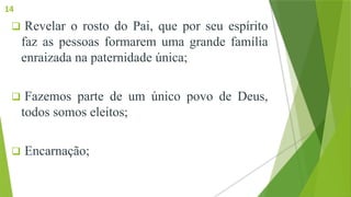  Revelar o rosto do Pai, que por seu espírito
faz as pessoas formarem uma grande família
enraizada na paternidade única;
 Fazemos parte de um único povo de Deus,
todos somos eleitos;
 Encarnação;
14
 