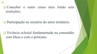  Conceber o outro como meu irmão sem
restrições;
 Participação no mistério do amor trinitário;
 Vivência eclesial fundamentada na comunhão
com Deus e com o próximo.
15
 