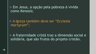  Em Jesus, a opção pela pobreza é vivida
como Kenosis;
 A Igreja também deve ser “Ecclesia
martyrum”;
 A fraternidade cristã traz a dimensão social e
solidária, que são frutos do projeto cristão.
18
 