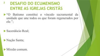 DESAFIO DO ECUMENISMO
ENTRE AS IGREJAS CRISTÃS
 “O Batismo constitui o vínculo sacramental da
unidade que une todos os que foram regenerados por
ele.”;
 Sacerdócio Real;
 Nação Santa;
 Missão comum.
2
 