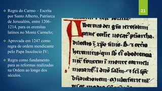  Regra do Carmo – Escrita
por Santo Alberto, Patriarca
de Jerusalém, entre 1206-
1214, para os eremitas
latinos no Monte Carmelo;
 Aprovada em 1247 como
regra de ordem mendicante
pelo Papa Inocêncio IV;
 Regra como fundamento
para as reformas realizadas
na Ordem ao longo dos
séculos.
21
 