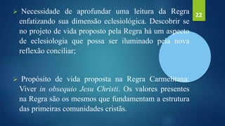  Necessidade de aprofundar uma leitura da Regra
enfatizando sua dimensão eclesiológica. Descobrir se
no projeto de vida proposto pela Regra há um aspecto
de eclesiologia que possa ser iluminado pela nova
reflexão conciliar;
 Propósito de vida proposta na Regra Carmelitana:
Viver in obsequio Jesu Christi. Os valores presentes
na Regra são os mesmos que fundamentam a estrutura
das primeiras comunidades cristãs.
22
 