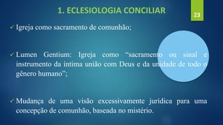 1. ECLESIOLOGIA CONCILIAR
 Igreja como sacramento de comunhão;
 Lumen Gentium: Igreja como “sacramento ou sinal e
instrumento da íntima união com Deus e da unidade de todo o
gênero humano”;
 Mudança de uma visão excessivamente jurídica para uma
concepção de comunhão, baseada no mistério.
23
 
