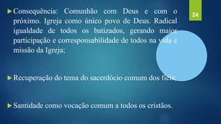 Consequência: Comunhão com Deus e com o
próximo. Igreja como único povo de Deus. Radical
igualdade de todos os batizados, gerando maior
participação e corresponsabilidade de todos na vida e
missão da Igreja;
Recuperação do tema do sacerdócio comum dos fiéis;
Santidade como vocação comum a todos os cristãos.
24
 