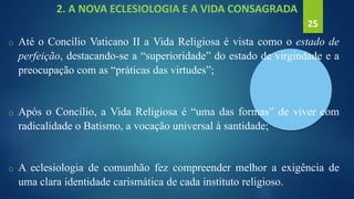 2. A NOVA ECLESIOLOGIA E A VIDA CONSAGRADA
o Até o Concílio Vaticano II a Vida Religiosa é vista como o estado de
perfeição, destacando-se a “superioridade” do estado de virgindade e a
preocupação com as “práticas das virtudes”;
o Após o Concílio, a Vida Religiosa é “uma das formas” de viver com
radicalidade o Batismo, a vocação universal à santidade;
o A eclesiologia de comunhão fez compreender melhor a exigência de
uma clara identidade carismática de cada instituto religioso.
25
 