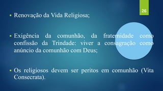  Renovação da Vida Religiosa;
 Exigência da comunhão, da fraternidade como
confissão da Trindade: viver a consagração como
anúncio da comunhão com Deus;
 Os religiosos devem ser peritos em comunhão (Vita
Consecrata).
26
 