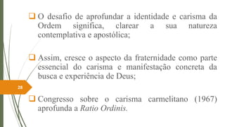  O desafio de aprofundar a identidade e carisma da
Ordem significa, clarear a sua natureza
contemplativa e apostólica;
 Assim, cresce o aspecto da fraternidade como parte
essencial do carisma e manifestação concreta da
busca e experiência de Deus;
 Congresso sobre o carisma carmelitano (1967)
aprofunda a Ratio Ordinis.
28
 