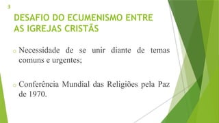 DESAFIO DO ECUMENISMO ENTRE
AS IGREJAS CRISTÃS
o Necessidade de se unir diante de temas
comuns e urgentes;
o Conferência Mundial das Religiões pela Paz
de 1970.
3
 