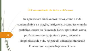  Comunidade Ad intra e Ad extra.
Se apresentam ainda outros temas, como a vida
contemplativa e a oração, justiça e paz como testemunho
profético, escuta da Palavra de Deus, apostolado como
profetismo e serviço junto ao povo, pobreza e
simplicidade de vida, resgate da dimensão Mariana e
Eliana como inspiração para a Ordem.
30
 