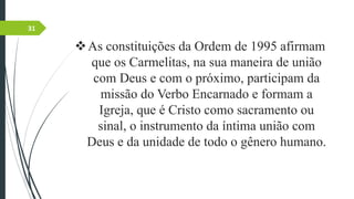 As constituições da Ordem de 1995 afirmam
que os Carmelitas, na sua maneira de união
com Deus e com o próximo, participam da
missão do Verbo Encarnado e formam a
Igreja, que é Cristo como sacramento ou
sinal, o instrumento da íntima união com
Deus e da unidade de todo o gênero humano.
31
 