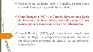  Para releitura da Regra após o Concílio, se tem como
chave de leitura, o resgate da fraternidade;
 Otger Steggink (1967) = o Carmelo deve ser uma Igreja
de Koinonia, de fraternidade, antes de cumprir a sua
missão que será sempre um serviço de fraternização;
 Joseph Baudry (1971), pela fraternidade, propõe uma
leitura da Regra na perspectiva comunitária, usando o
ser frade como programa de vida, à luz das primeiras
comunidades.
33
 