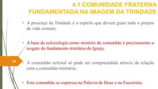 4.1 COMUNIDADE FRATERNA
FUNDAMENTADA NA IMAGEM DA TRINDADE
• A presença da Trindade é o espirito que deverá guiar todo o projeto
de vida comum;
• A base da eclesiologia como mistério de comunhão é precisamente o
resgate do fundamento trinitário da Igreja;
• A comunhão eclesial só pode ser compreendida através da relação
com a comunhão trinitária;
• Esta comunhão se expressa na Palavra de Deus e na Eucaristia.
34
 