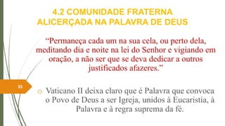 4.2 COMUNIDADE FRATERNA
ALICERÇADA NA PALAVRA DE DEUS
“Permaneça cada um na sua cela, ou perto dela,
meditando dia e noite na lei do Senhor e vigiando em
oração, a não ser que se deva dedicar a outros
justificados afazeres.”
o Vaticano II deixa claro que é Palavra que convoca
o Povo de Deus a ser Igreja, unidos à Eucaristia, à
Palavra e à regra suprema da fé.
35
 