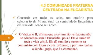 4.3 COMUNIDADE FRATERNA
CENTRADA NA EUCARISTIA
 Construir em meio as celas, um oratório para
celebração da Missa, sinal da centralidade Eucarística
em sua vida, sendo seu ápice.
 O Vaticano II, afirma que a comunhão verdadeira não
se concretiza sem a Eucaristia, pois é Ela o cume de
toda a vida cristã. Ela dá sentido e sustento na
comunhão com Deus e com próximo, e por isso realiza
o ser da Igreja, que é a comunhão.
36
 