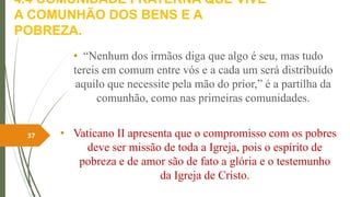 4.4 COMUNIDADE FRATERNA QUE VIVE
A COMUNHÃO DOS BENS E A
POBREZA.
• “Nenhum dos irmãos diga que algo é seu, mas tudo
tereis em comum entre vós e a cada um será distribuído
aquilo que necessite pela mão do prior,” é a partilha da
comunhão, como nas primeiras comunidades.
• Vaticano II apresenta que o compromisso com os pobres
deve ser missão de toda a Igreja, pois o espírito de
pobreza e de amor são de fato a glória e o testemunho
da Igreja de Cristo.
37
 