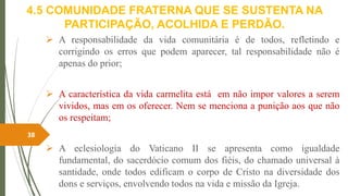 4.5 COMUNIDADE FRATERNA QUE SE SUSTENTA NA
PARTICIPAÇÃO, ACOLHIDA E PERDÃO.
 A responsabilidade da vida comunitária é de todos, refletindo e
corrigindo os erros que podem aparecer, tal responsabilidade não é
apenas do prior;
 A característica da vida carmelita está em não impor valores a serem
vividos, mas em os oferecer. Nem se menciona a punição aos que não
os respeitam;
 A eclesiologia do Vaticano II se apresenta como igualdade
fundamental, do sacerdócio comum dos fiéis, do chamado universal à
santidade, onde todos edificam o corpo de Cristo na diversidade dos
dons e serviços, envolvendo todos na vida e missão da Igreja.
38
 