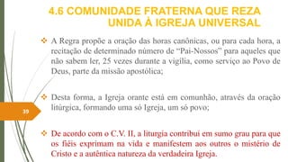 4.6 COMUNIDADE FRATERNA QUE REZA
UNIDA À IGREJA UNIVERSAL
 A Regra propõe a oração das horas canônicas, ou para cada hora, a
recitação de determinado número de “Pai-Nossos” para aqueles que
não sabem ler, 25 vezes durante a vigília, como serviço ao Povo de
Deus, parte da missão apostólica;
 Desta forma, a Igreja orante está em comunhão, através da oração
litúrgica, formando uma só Igreja, um só povo;
 De acordo com o C.V. II, a liturgia contribui em sumo grau para que
os fiéis exprimam na vida e manifestem aos outros o mistério de
Cristo e a autêntica natureza da verdadeira Igreja.
39
 