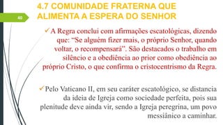 4.7 COMUNIDADE FRATERNA QUE
ALIMENTA A ESPERA DO SENHOR
A Regra conclui com afirmações escatológicas, dizendo
que: “Se alguém fizer mais, o próprio Senhor, quando
voltar, o recompensará”. São destacados o trabalho em
silêncio e a obediência ao prior como obediência ao
próprio Cristo, o que confirma o cristocentrismo da Regra.
Pelo Vaticano II, em seu caráter escatológico, se distancia
da ideia de Igreja como sociedade perfeita, pois sua
plenitude deve ainda vir, sendo a Igreja peregrina, um povo
messiânico a caminhar.
40
 