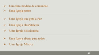  Um claro modelo de comunhão
 Uma Igreja pobre
 Uma Igreja que gera a Paz
 Uma Igreja Hospitaleira
 Uma Igreja Missionária
 Uma Igreja aberta para todos
 Uma Igreja Mística
42
 