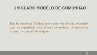 • Esta inspiração na Trindade leva a uma vida toda de comunhão,
quer na experiência pessoal quer comunitária, no interno ou
externo da comunidade religiosa.
UM CLARO MODELO DE COMUNHÃO
43
 