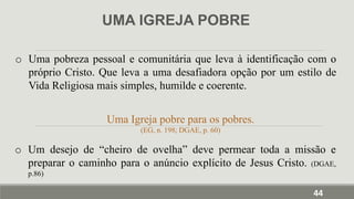UMA IGREJA POBRE
o Uma pobreza pessoal e comunitária que leva à identificação com o
próprio Cristo. Que leva a uma desafiadora opção por um estilo de
Vida Religiosa mais simples, humilde e coerente.
Uma Igreja pobre para os pobres.
(EG, n. 198; DGAE, p. 60)
o Um desejo de “cheiro de ovelha” deve permear toda a missão e
preparar o caminho para o anúncio explícito de Jesus Cristo. (DGAE,
p.86)
44
 