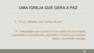  Viver e difundir uma “cultura de paz”.
 Testemunhar que é possível viver unidos na adversidade,
respeitando-se mutuamente, superando os limites que separam,
dando e recebendo o perdão.
UMA IGREJA QUE GERA A PAZ
45
 