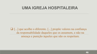  [...] que acolhe o diferente. [...] propõe valores na confiança
da responsabilidade daqueles que os assumem, e não na
ameaça e punição àqueles que não os respeitam.
UMA IGREJA HOSPITALEIRA
46
 