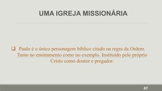  Paulo é o único personagem bíblico citado na regra da Ordem.
Tanto no ensinamento como no exemplo. Instituído pelo próprio
Cristo como doutor e pregador.
UMA IGREJA MISSIONÁRIA
47
 