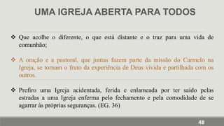 UMA IGREJA ABERTA PARA TODOS
 Que acolhe o diferente, o que está distante e o traz para uma vida de
comunhão;
 A oração e a pastoral, que juntas fazem parte da missão do Carmelo na
Igreja, se tornam o fruto da experiência de Deus vivida e partilhada com os
outros.
 Prefiro uma Igreja acidentada, ferida e enlameada por ter saído pelas
estradas a uma Igreja enferma pelo fechamento e pela comodidade de se
agarrar às próprias seguranças. (EG. 36)
48
 
