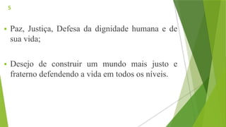  Paz, Justiça, Defesa da dignidade humana e de
sua vida;
 Desejo de construir um mundo mais justo e
fraterno defendendo a vida em todos os níveis.
5
 