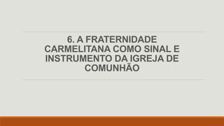 6. A FRATERNIDADE
CARMELITANA COMO SINAL E
INSTRUMENTO DA IGREJA DE
COMUNHÃO
 