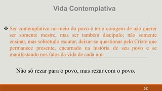 52
 Ser contemplativo no meio do povo é ter a coragem de não querer
ser somente mestre, mas ser também discípulo; não somente
ensinar, mas sobretudo escutar, deixar-se questionar pelo Cristo que
permanece presente, encarnado na história de seu povo e se
manifestando nos fatos da vida de cada um.
Vida Contemplativa
Não só rezar para o povo, mas rezar com o povo.
 