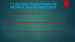 7.1 DO CRISTOCENTRISMO DA
REGRA À SUA ECLESIOLOGIA
 Viver em obséquio de Jesus Cristo;
 Risco de experiência individualista, fechada em si mesma.
 Abrir-se à dimensão eclesiológica, Igreja “Corpo de Cristo”.
54
 