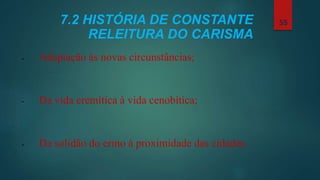 7.2 HISTÓRIA DE CONSTANTE
RELEITURA DO CARISMA
• Adaptação às novas circunstâncias;
• Da vida eremítica à vida cenobítica;
• Da solidão do ermo à proximidade das cidades.
55
 