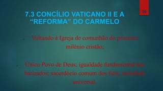 7.3 CONCÍLIO VATICANO II E A
“REFORMA” DO CARMELO
o Voltando à Igreja de comunhão do primeiro
milênio cristão;
o Único Povo de Deus; igualdade fundamental dos
batizados; sacerdócio comum dos fiéis; santidade
universal.
56
 