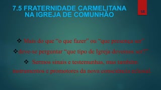 7.5 FRATERNIDADE CARMELITANA
NA IGREJA DE COMUNHÃO
 Mais do que “o que fazer” ou “que presença ser”
deve-se perguntar “que tipo de Igreja devemos ser?”
 Sermos sinais e testemunhas, mas também
instrumentos e promotores da nova consciência eclesial.
58
 