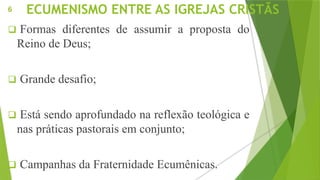 ECUMENISMO ENTRE AS IGREJAS CRISTÃS
 Formas diferentes de assumir a proposta do
Reino de Deus;
 Grande desafio;
 Está sendo aprofundado na reflexão teológica e
nas práticas pastorais em conjunto;
 Campanhas da Fraternidade Ecumênicas.
6
 