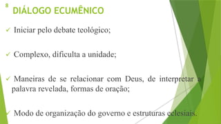 DIÁLOGO ECUMÊNICO
 Iniciar pelo debate teológico;
 Complexo, dificulta a unidade;
 Maneiras de se relacionar com Deus, de interpretar a
palavra revelada, formas de oração;
 Modo de organização do governo e estruturas eclesiais.
8
 