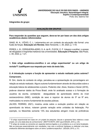 UNIVERSIDADE DO VALE DO RIO DOS SINOS – UNISINOS
Educação Jesuítica: Aprendizagem Integral,
Sujeito e Contemporaneidade
Profa. Dra. Sabrina Vier
Integrantes do grupo:
AVALIAÇÃO EM GRUPOS
Para responder às questões que seguem, deve-se ter por base um dos dois artigos
acadêmicos abaixo referenciados:
SAAD, M. A.; VÓVIO, C. L. Letramentos em um contexto de educação não formal: uma
fusão de forças. Educação em Revista. Belo Horizonte, v. 39, 2023, p. 1-19.
PERES, L. B.; CERQUEIRA-ADÃO, S. A. da R.; FLECK, C. F. Integrar e acolher: o acesso
de refugiados e imigrantes haitianos nas universidades. Educação e Pesquisa. São Paulo,
v. 48, 2022, p. 1-21.
1. Este artigo acadêmico-científico é um artigo experimental1 ou um artigo de
revisão2? Justifiquem sua resposta por meio do texto lido.
2. A introdução cumpre a função de apresentar o estudo realizado pelos autores?
Comprovem.
R: Sim, diante do contexto do artigo, percebeu-se a apresentação de porcentagens em
relação ao estudo realizado. Alguns autores fundamentaram através de discursões sobre a
educação básica de adolescentes e jovens. Podendo citar, Alves, Soares e Xavier (2016),
pode-se observar dados da Prova Brasil, onde foi analisado acesso e à formação de
usuários da escrita, contatando desigualdade de aprendizado dentro do nível
socioeconômico (NSE), condição de sexo e raça/cor de alunos do 5º ao 9º ano,
matriculados no ensino fundamental de escolas púbicas.
(ALVES; FERRÃO, 2021), mostrou ainda sobre a evolução positiva em relação ao
aprendizado da leitura, notaram grande variação entre unidades da federação. Por
exemplo, no Maranhão somente 13% dos estudantes atingem níveis de proficiência
1
“O artigo experimental tem base em um projeto de pesquisa: discute e apresenta fatos relativos a esse
projeto, em uma dada área de conhecimento”. (MOTTA-ROTH, 2001 apud SOUZA, 2010, p. 20).
2
“O artigo de revisão se concentra em aspectos teóricos ligados a um problema ou a um tema focalizado.
Não se preocupa essencialmente com resultados, mas visa a confirmar hipóteses ou defender uma tese,
analisando diferentes abordagens sobre um tema / problema específico”. (SOUZA, 2010, p. 21).
 