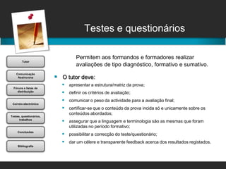 Testes e questionáriosPermitem aos formandos e formadores realizar 		avaliações de tipo diagnóstico, formativo e sumativo.O tutor deve: