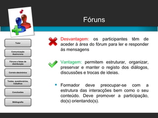 FórunsDesvantagem: os participantes têm de aceder à área do fórum para ler e responder ás mensagensVantagem: permitem estruturar, organizar, preservar e manter o registo dos diálogos, discussões e trocas de ideias. Formador deve preocupar-se com a estrutura das interacções bem como o seu conteúdo. Deve promover a participação, do(s) orientando(s).