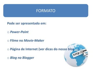 FORMATO

Pode ser apresentado em:

o Power-Point

o Filme no Movie-Maker

o Página de Internet (ver dicas do nosso blog …)

o Blog no Blogger
 