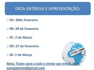DATA ENTREGA E APRESENTAÇÃO:

o 9A: 28de Fevereiro

o 9B: 28 de Fevereiro

o 9C: 2 de Março

o 9D: 27 de Fevereiro

o 9E: 2 de Março

Nota: Trazer para a aula e enviar por email, para:
navegananet@gmail.com
 